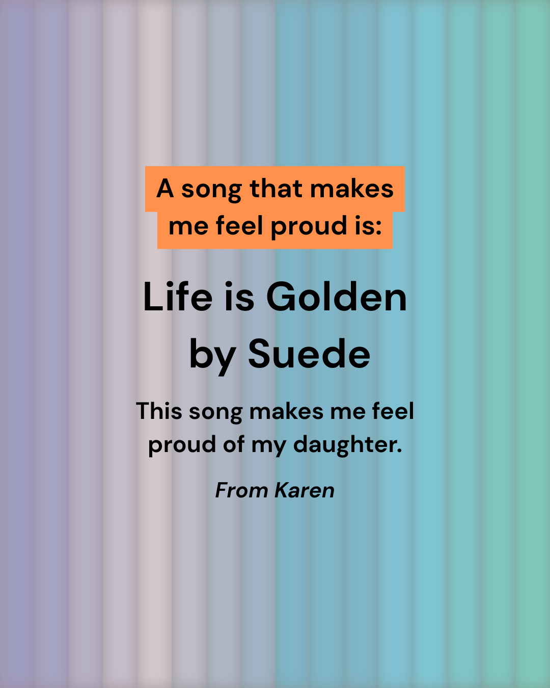 Text on a pastel striped background reads: A song that makes me feel proud is: Life is Golden by Suede. This song makes me feel proud of my daughter. From Karen.